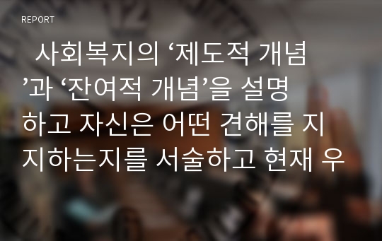   사회복지의 ‘제도적 개념’과 ‘잔여적 개념’을 설명하고 자신은 어떤 견해를 지지하는지를 서술하고 현재 우리나라의 사회복지제도는 제도적 사회복지와