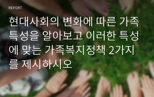 현대사회의 변화에 따른 가족특성을 알아보고 이러한 특성에 맞는 가족복지정책 2가지를 제시하시오