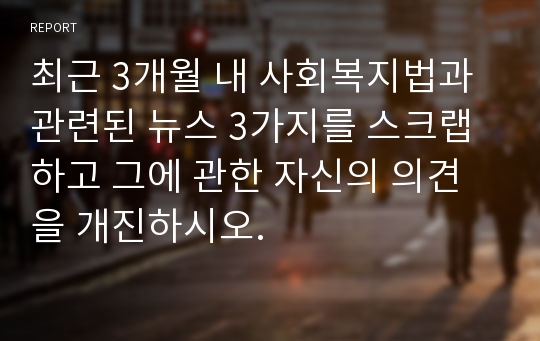 최근 3개월 내 사회복지법과 관련된 뉴스 3가지를 스크랩하고 그에 관한 자신의 의견을 개진하시오.