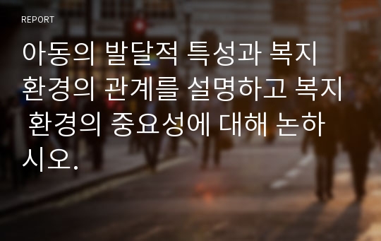 아동의 발달적 특성과 복지 환경의 관계를 설명하고 복지 환경의 중요성에 대해 논하시오.