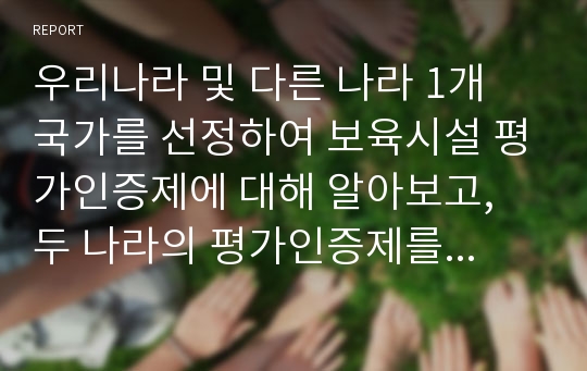 우리나라 및 다른 나라 1개 국가를 선정하여 보육시설 평가인증제에 대해 알아보고, 두 나라의 평가인증제를 비교하고 개선할 사항과 앞으로의 바람직한 방향에 대하여 자신의 견해를 담아