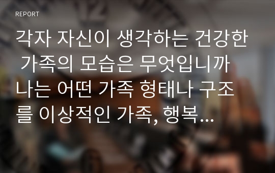 각자 자신이 생각하는 건강한 가족의 모습은 무엇입니까 나는 어떤 가족 형태나 구조를 이상적인 가족, 행복한 가족이라고 생각하는지 그 가족이 가진 특성과 기능은 무엇인지