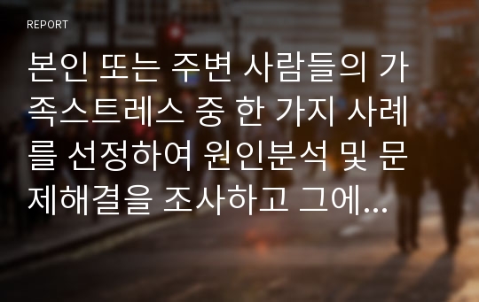 본인 또는 주변 사람들의 가족스트레스 중 한 가지 사례를 선정하여 원인분석 및 문제해결을 조사하고 그에 대한 나의 생각을 기술하시오.