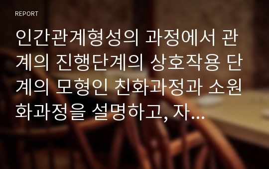 인간관계형성의 과정에서 관계의 진행단계의 상호작용 단계의 모형인 친화과정과 소원화과정을 설명하고, 자신이 경험한 단계 한 가지를 접목하여 설명하시오