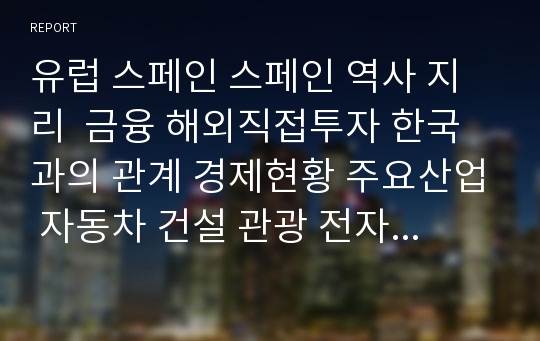 유럽 스페인 스페인 역사 지리  금융 해외직접투자 한국과의 관계 경제현황 주요산업 자동차 건설 관광 전자통신 향후 전망 및 참고문헌 스페인 완벽 분석