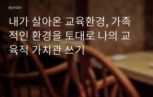 내가 살아온 교육환경, 가족적인 환경을 토대로 나의 교육적 가치관 쓰기