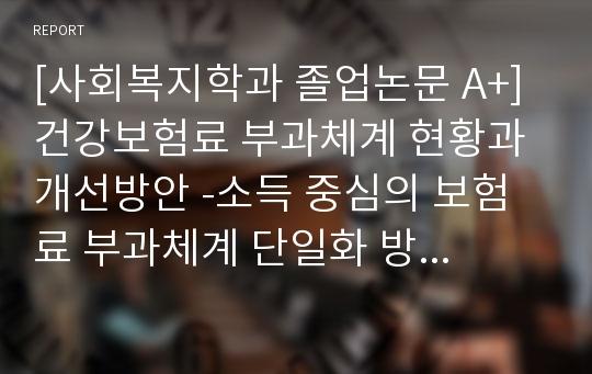 [사회복지학과 졸업논문 A+] 건강보험료 부과체계 현황과 개선방안 -소득 중심의 보험료 부과체계 단일화 방안을 중심으로