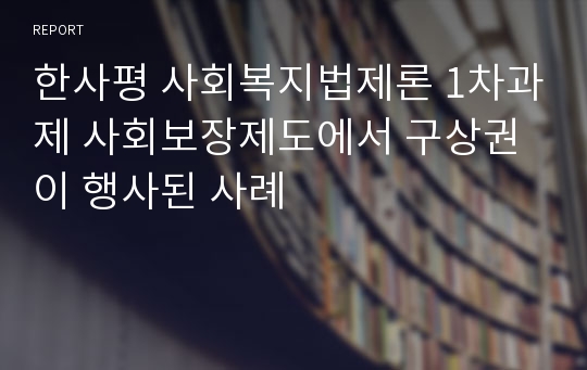 한사평 사회복지법제론 1차과제 사회보장제도에서 구상권이 행사된 사례