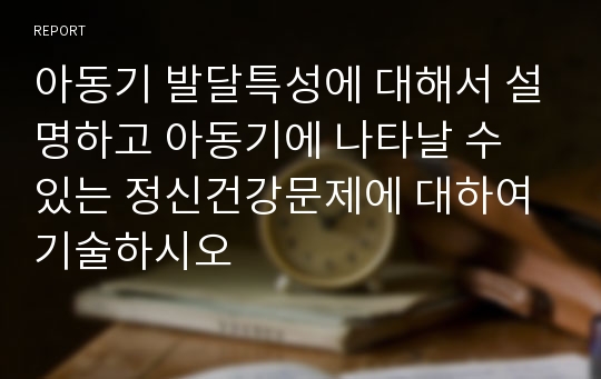 아동기 발달특성에 대해서 설명하고 아동기에 나타날 수 있는 정신건강문제에 대하여 기술하시오