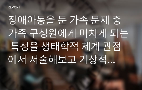 장애아동을 둔 가족 문제 중 가족 구성원에게 미치게 되는 특성을 생태학적 체계 관점에서 서술해보고 가상적으로 본인이 가족 구성원이라면 어떻게 대응하고 적응해 나갈지에 대해서도 서술