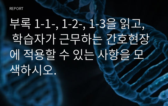 부록 1-1-, 1-2-, 1-3을 읽고, 학습자가 근무하는 간호현장에 적용할 수 있는 사항을 모색하시오.