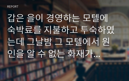 갑은 을이 경영하는 모텔에 숙박료를 지불하고 투숙하였는데 그날밤 그 모텔에서 원인을 알 수 없는 화재가 발생하여 결국 갑은 화재로 사망하였다. 이에 갑의 처 병이 상속인으로서 을에