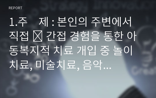 1.주    제 : 본인의 주변에서 직접 ․ 간접 경험을 통한 아동복지적 치료 개입 중 놀이치료, 미술치료, 음악치료를  활용한 아동의 실제 사례를 선택하여 장/단점을 분석하시오