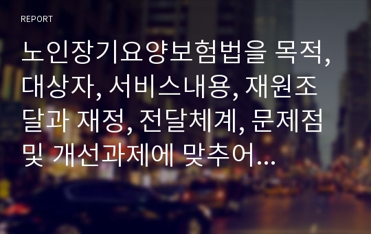 노인장기요양보험법을 목적, 대상자, 서비스내용, 재원조달과 재정, 전달체계, 문제점 및 개선과제에 맞추어 분석하시오