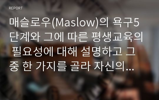 매슬로우(Maslow)의 욕구5단계와 그에 따른 평생교육의 필요성에 대해 설명하고 그 중 한 가지를 골라 자신의 학습과 연결시켜 서술하시오.