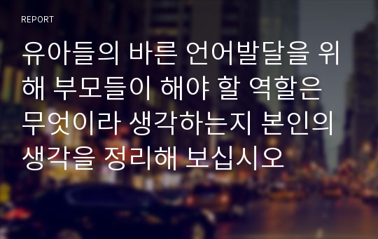 유아들의 바른 언어발달을 위해 부모들이 해야 할 역할은 무엇이라 생각하는지 본인의 생각을 정리해 보십시오