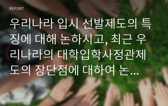 우리나라 입시 선발제도의 특징에 대해 논하시고, 최근 우리나라의 대학입학사정관제도의 장단점에 대하여 논하시오