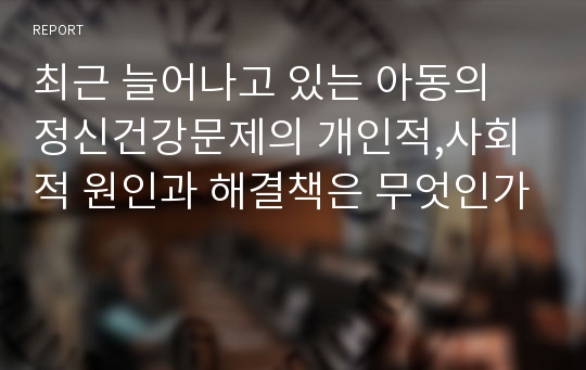 최근 늘어나고 있는 아동의 정신건강문제의 개인적,사회적 원인과 해결책은 무엇인가