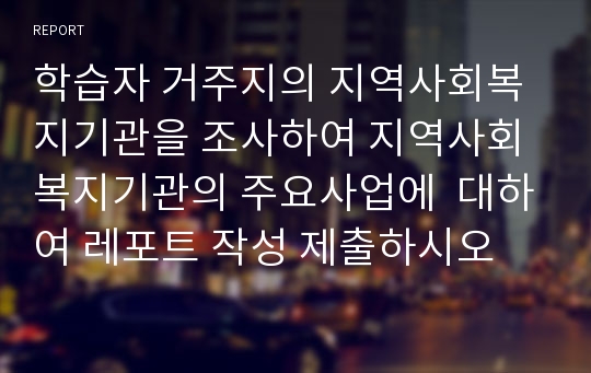 학습자 거주지의 지역사회복지기관을 조사하여 지역사회복지기관의 주요사업에  대하여 레포트 작성 제출하시오