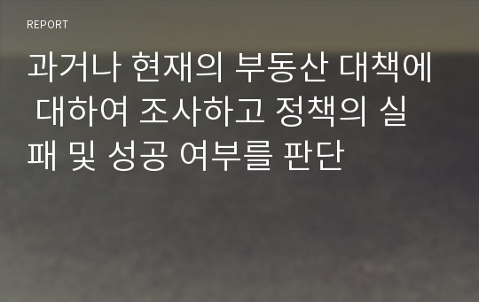 과거나 현재의 부동산 대책에 대하여 조사하고 정책의 실패 및 성공 여부를 판단