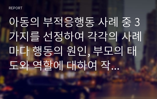 아동의 부적응행동 사례 중 3가지를 선정하여 각각의 사례마다 행동의 원인, 부모의 태도와 역할에 대하여 작성하시오.