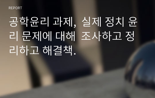 공학윤리 과제,  실제 정치 윤리 문제에 대해  조사하고 정리하고 해결책.