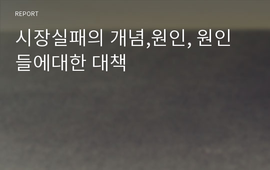 시장실패의 개념,원인, 원인들에대한 대책