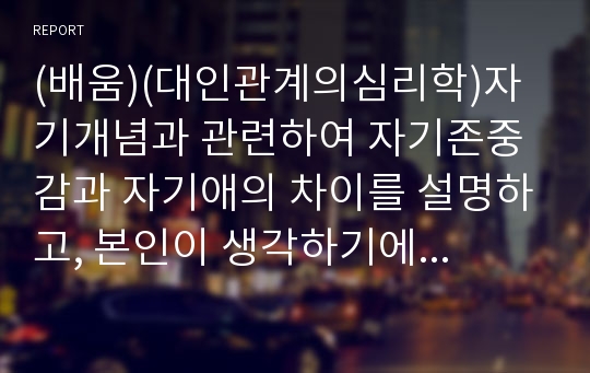 (배움)(대인관계의심리학)자기개념과 관련하여 자기존중감과 자기애의 차이를 설명하고, 본인이 생각하기에 대인관계를 형성함에 있어 자기존중감과 자기애의 좋은 점과 나쁜 점을 기술하시오