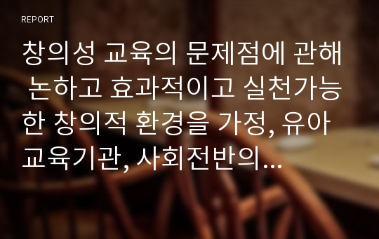 창의성 교육의 문제점에 관해 논하고 효과적이고 실천가능한 창의적 환경을 가정, 유아교육기관, 사회전반의 측면으로 정리하여 논의해 보시오