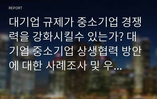 대기업 규제가 중소기업 경쟁력을 강화시킬수 있는가? 대기업 중소기업 상생협력 방안에 대한 사례조사 및 우리나라에 적용 할만한 사례제시