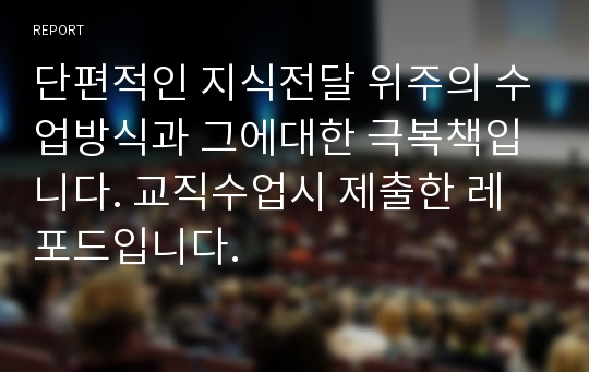 단편적인 지식전달 위주의 수업방식과 그에대한 극복책입니다. 교직수업시 제출한 레포드입니다.