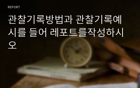 관찰기록방법과 관찰기록예시를 들어 레포트를작성하시오