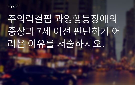 주의력결핍 과잉행동장애의 증상과 7세 이전 판단하기 어려운 이유를 서술하시오.