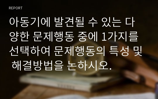 아동기에 발견될 수 있는 다양한 문제행동 중에 1가지를 선택하여 문제행동의 특성 및 해결방법을 논하시오.