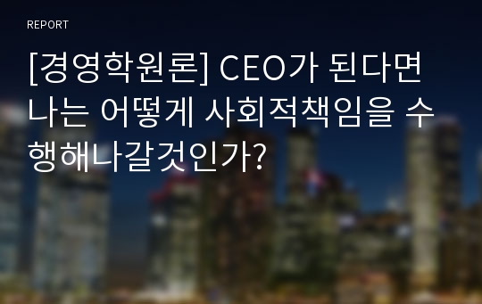 [경영학원론] CEO가 된다면 나는 어떻게 사회적책임을 수행해나갈것인가?