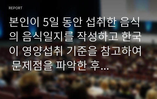 본인이 5일 동안 섭취한 음식의 음식일지를 작성하고 한국이 영양섭취 기준을 참고하여 문제점을 파악한 후 개선 방안에 대해 논하시오.