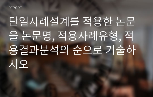 단일사례설계를 적용한 논문을 논문명, 적용사례유형, 적용결과분석의 순으로 기술하시오