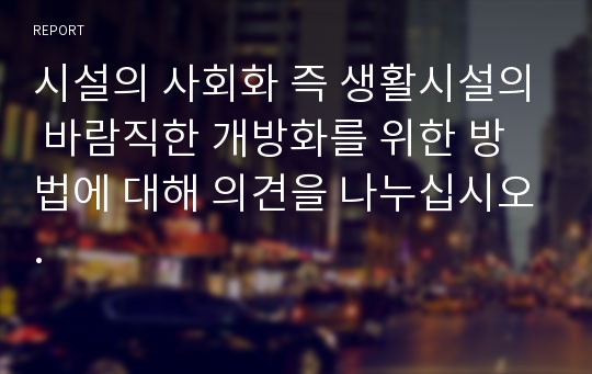 시설의 사회화 즉 생활시설의 바람직한 개방화를 위한 방법에 대해 의견을 나누십시오.