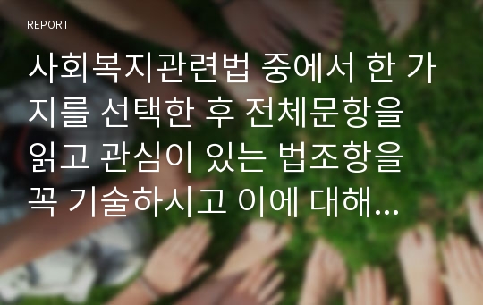 사회복지관련법 중에서 한 가지를 선택한 후 전체문항을 읽고 관심이 있는 법조항을 꼭 기술하시고 이에 대해 지지 및 반대 등 자신의 주장을 토론하십시오.