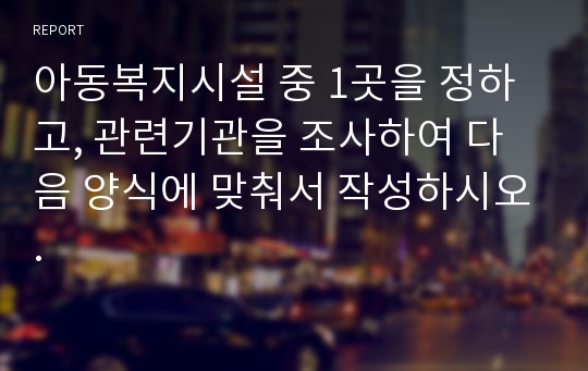 아동복지시설 중 1곳을 정하고, 관련기관을 조사하여 다음 양식에 맞춰서 작성하시오.