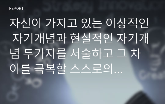 자신이 가지고 있는 이상적인 자기개념과 현실적인 자기개념 두가지를 서술하고 그 차이를 극복할 스스로의 대안에 대해 서술하십시오.