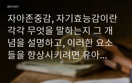 자아존중감, 자기효능감이란 각각 무엇을 말하는지 그 개념을 설명하고, 이러한 요소들을 향상시키려면 유아기에 어떠한 교육, 훈련 등이 이루어져야 하는지 그 방법들을 구체적으로 상세하게 기술해 보시오.