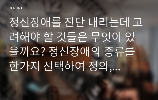 정신장애를 진단 내리는데 고려해야 할 것들은 무엇이 있을까요? 정신장애의 종류를 한가지 선택하여 정의, 원인, 특성, 진단기준, 치료방법 등에 대해 서술하시오.