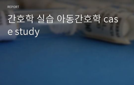 간호학 실습 아동간호학 case study