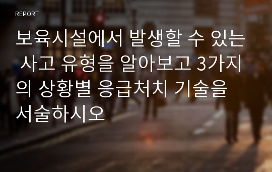 보육시설에서 발생할 수 있는 사고 유형을 알아보고 3가지의 상황별 응급처치 기술을 서술하시오