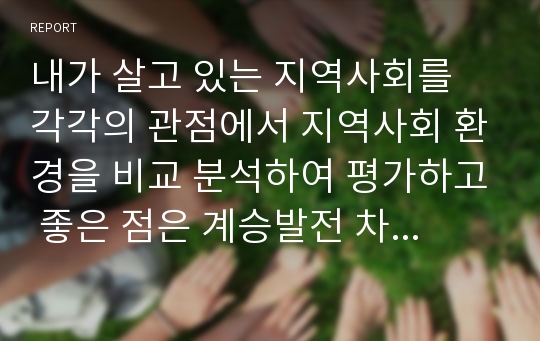 내가 살고 있는 지역사회를 각각의 관점에서 지역사회 환경을 비교 분석하여 평가하고 좋은 점은 계승발전 차원에서, 문제점은 해결중심 차원에서 분석하여 정리하고 살기 좋은 지역사회를