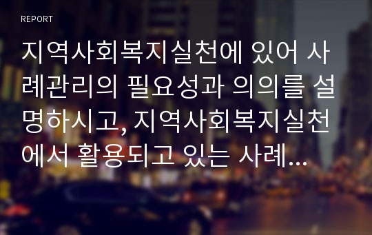 지역사회복지실천에 있어 사례관리의 필요성과 의의를 설명하시고, 지역사회복지실천에서 활용되고 있는 사례관리의 사례를 3개 이상 찾아보시오.