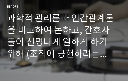 과학적 관리론과 인간관계론을 비교하여 논하고, 간호사들이 신명나게 일하게 하기 위해 (조직에 공헌하려는 의욕을 고취시키려면) 꼭 필요하다고 생각되는 자신의 견해를 한 가지 이상 제시하시오.