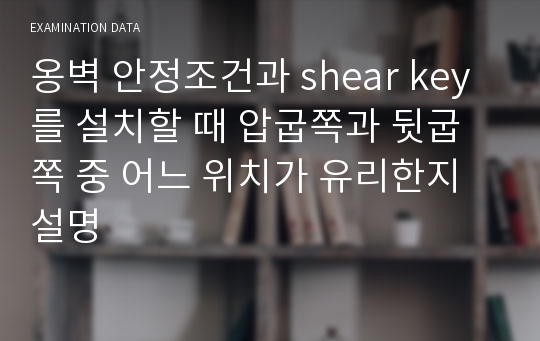 옹벽 안정조건과 shear key를 설치할 때 압굽쪽과 뒷굽쪽 중 어느 위치가 유리한지 설명