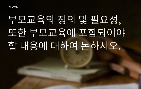 부모교육의 정의 및 필요성, 또한 부모교육에 포함되어야 할 내용에 대하여 논하시오.